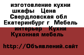 изготовление кухни шкафы › Цена ­ 4 - Свердловская обл., Екатеринбург г. Мебель, интерьер » Кухни. Кухонная мебель   